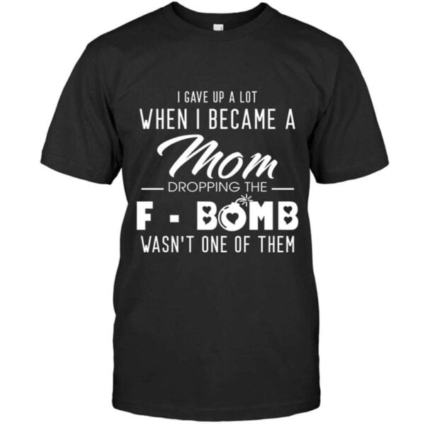 I Gave Up A Lot When I Became A Mom Dropping The F bomb Wasn One Of Them Shirt
