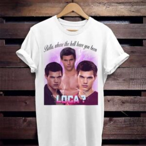 Jacob Twilight Bella Where The Hell Have You Been Loca T Shirt Merch