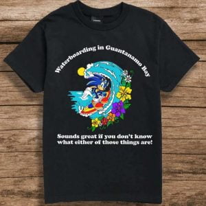 Waterboarding in Guantanamo Bay T Shirt Sounds Great If You Don't Know What Either Of Those Things Are